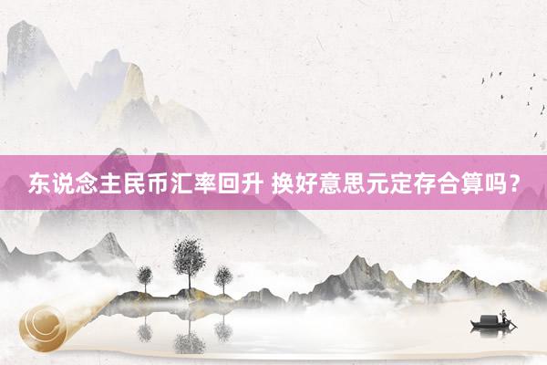 东说念主民币汇率回升 换好意思元定存合算吗？